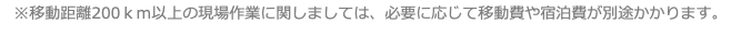 ※移動距離200ｋｍ以上の現場作業に関しましては、必要に応じて移動費や宿泊費が別途かかります。