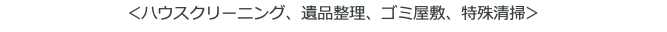 ＜ハウスクリーニング、遺品整理、ゴミ屋敷、特殊清掃＞